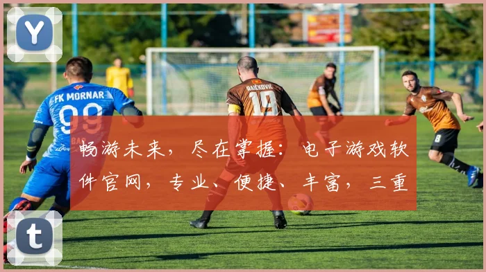 畅游未来，尽在掌握：电子游戏软件官网，专业、便捷、丰富，三重惊喜等你来