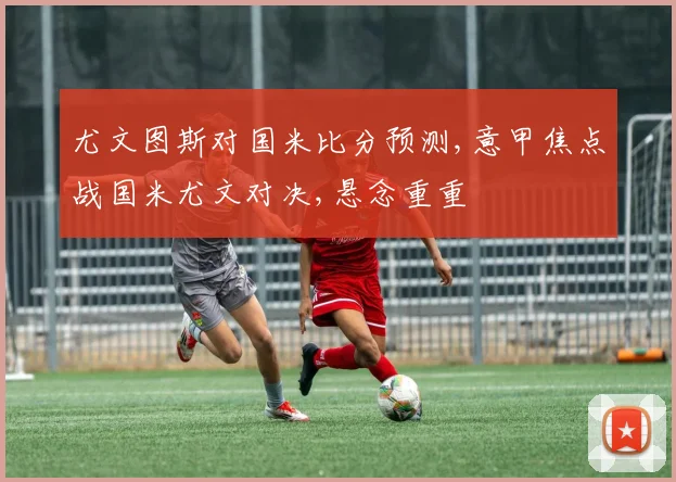 尤文图斯对国米比分预测,意甲焦点战国米尤文对决,悬念重重