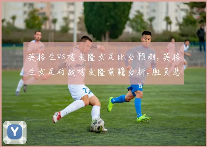 英格兰vs喀麦隆女足比分预测,英格兰女足对战喀麦隆前瞻分析,胜负悬念揭晓